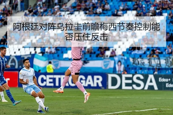 阿根廷对阵乌拉圭前瞻梅西节奏控制能否压住反击